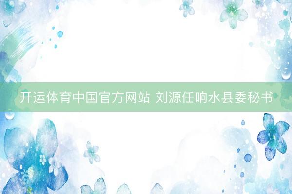开运体育中国官方网站 刘源任响水县委秘书