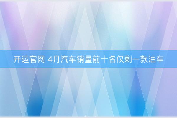 开运官网 4月汽车销量前十名仅剩一款油车