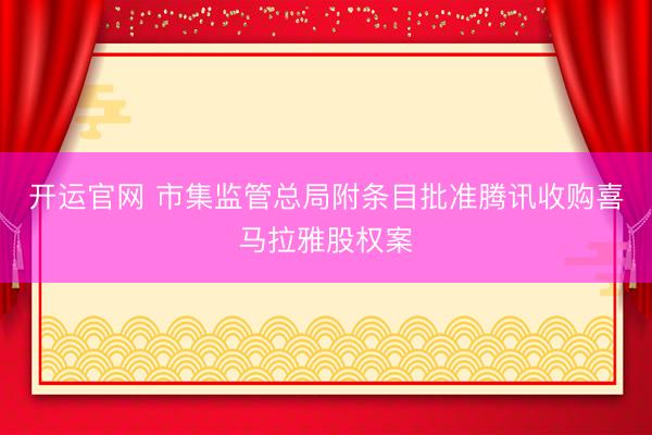 开运官网 市集监管总局附条目批准腾讯收购喜马拉雅股权案