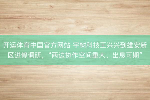 开运体育中国官方网站 宇树科技王兴兴到雄安新区进修调研，“两边协作空间重大、出息可期”