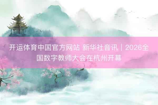 开运体育中国官方网站 新华社音讯｜2026全国数字教师大会在杭州开幕
