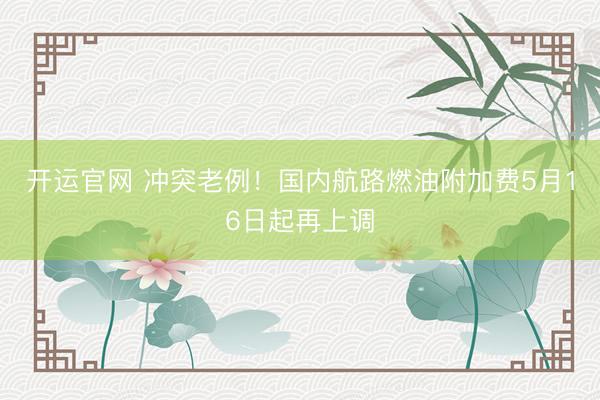 开运官网 冲突老例！国内航路燃油附加费5月16日起再上调