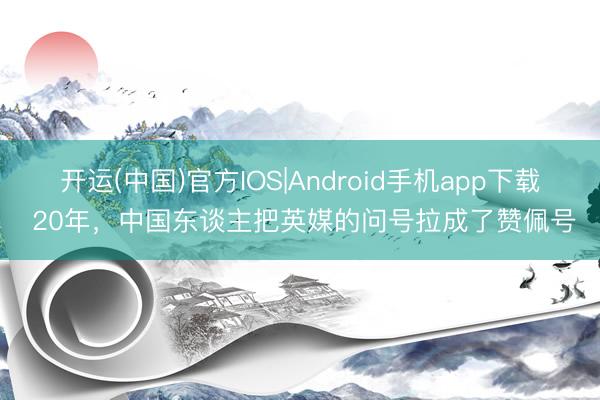开运(中国)官方IOS|Android手机app下载 20年，中国东谈主把英媒的问号拉成了赞佩号