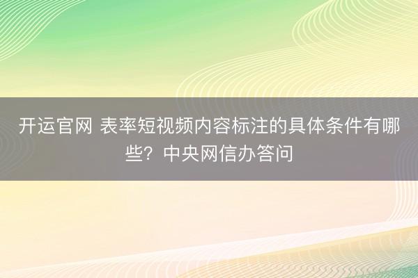 开运官网 表率短视频内容标注的具体条件有哪些？中央网信办答问