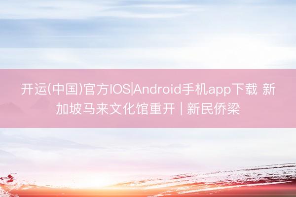 开运(中国)官方IOS|Android手机app下载 新加坡马来文化馆重开 | 新民侨梁