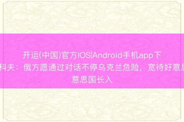 开运(中国)官方IOS|Android手机app下载 佩斯科夫：俄方愿通过对话不停乌克兰危险，宽待好意思国长入