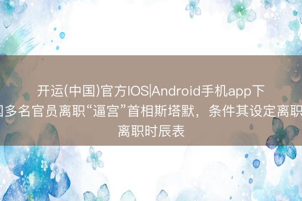开运(中国)官方IOS|Android手机app下载 英国多名官员离职“逼宫”首相斯塔默，条件其设定离职时辰表