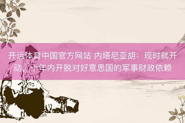 开运体育中国官方网站 内塔尼亚胡：现时就开动，十年内开脱对好意思国的军事财政依赖