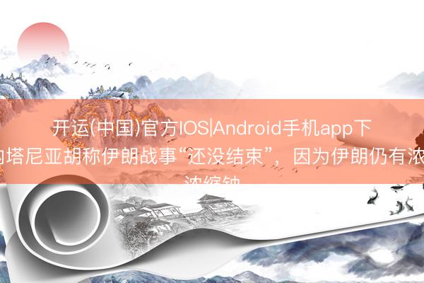 开运(中国)官方IOS|Android手机app下载 内塔尼亚胡称伊朗战事“还没结束”,因为伊朗仍有浓缩铀