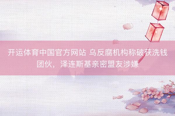 开运体育中国官方网站 乌反腐机构称破获洗钱团伙，泽连斯基亲密盟友涉嫌