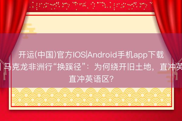 开运(中国)官方IOS|Android手机app下载 深度 | 马克龙非洲行“换蹊径”：为何绕开旧土地，直冲英语区？