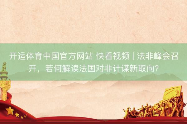 开运体育中国官方网站 快看视频 | 法非峰会召开，<a href=