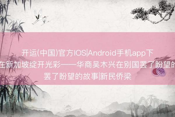 开运(中国)官方IOS|Android手机app下载 让潮汕文化在新加坡绽开光彩——华商吴木兴在别国罢了盼望的故事|新民侨梁