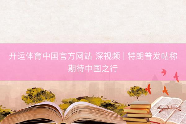 开运体育中国官方网站 深视频 | 特朗普发帖称期待中国之行
