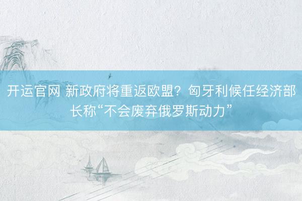 开运官网 新政府将重返欧盟？匈牙利候任经济部长称“不会废弃俄罗斯动力”