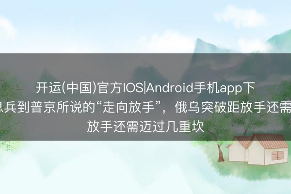 开运(中国)官方IOS|Android手机app下载 从临时息兵到普京所说的“走向放手”，俄乌突破距放手还需迈过几重坎