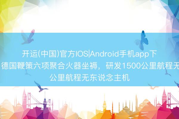 开运(中国)官方IOS|Android手机app下载 乌克兰与德国鞭策六项聚合火器坐褥，研发1500公里航程无东说念主机