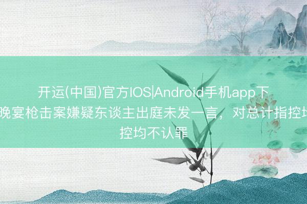 开运(中国)官方IOS|Android手机app下载 白宫晚宴枪击案嫌疑东谈主出庭未发一言，对总计指控均不认罪