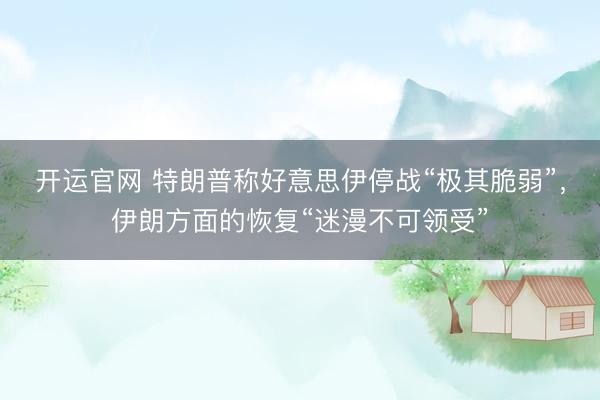 开运官网 特朗普称好意思伊停战“极其脆弱”，伊朗方面的恢复“迷漫不可领受”