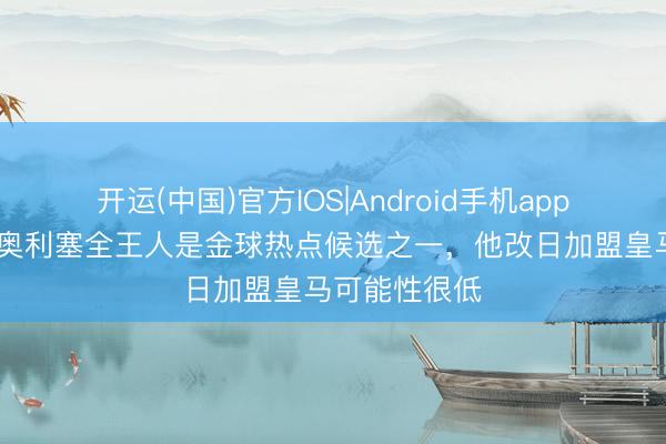 开运(中国)官方IOS|Android手机app下载 菲戈：奥利塞全王人是金球热点候选之一，他改日加盟皇马可能性很低