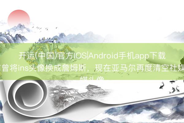 开运(中国)官方IOS|Android手机app下载 此前曾将ins头像换成詹姆斯，现在亚马尔再度清空社媒头像