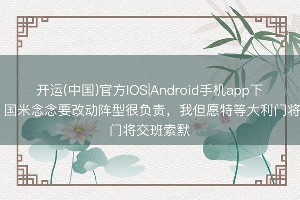 开运(中国)官方IOS|Android手机app下载 曾加：国米念念要改动阵型很负责，我但愿特等大利门将交班索默