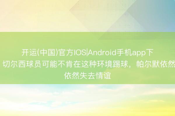 开运(中国)官方IOS|Android手机app下载 帕克：切尔西球员可能不肯在这种环境踢球，帕尔默依然失去情谊