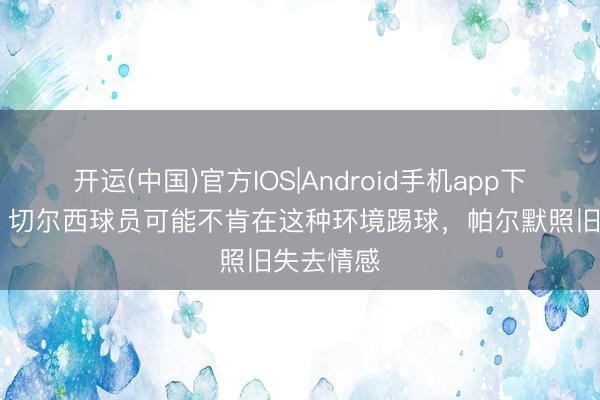 开运(中国)官方IOS|Android手机app下载 帕克：切尔西球员可能不肯在这种环境踢球，帕尔默照旧失去情感