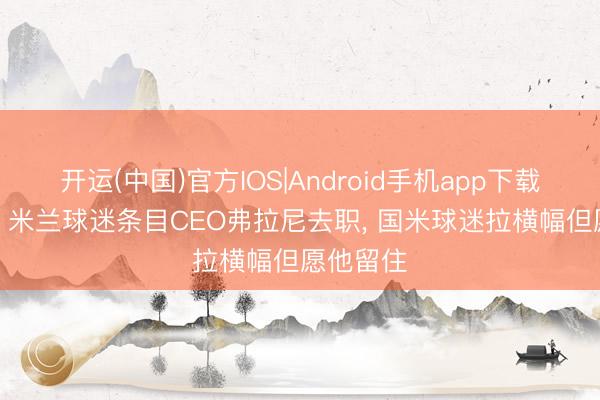 开运(中国)官方IOS|Android手机app下载 多损啊! 米兰球迷条目CEO弗拉尼去职， 国米球迷拉横幅但愿他留住