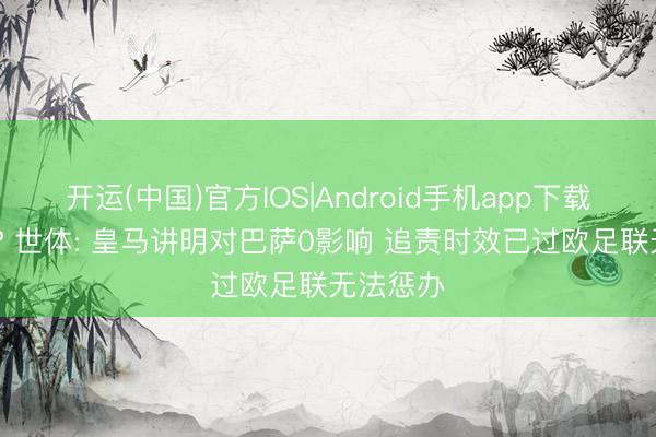 开运(中国)官方IOS|Android手机app下载 白劳苦? 世体: 皇马讲明对巴萨0影响 追责时效已过欧足联无法惩办