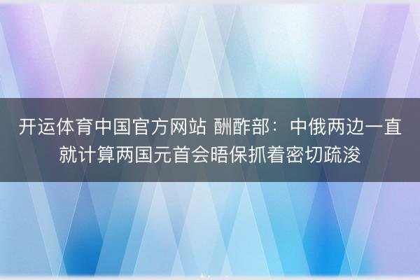 开运体育中国官方网站 酬酢部：中俄两边一直就计算两国元首会晤保抓着密切疏浚
