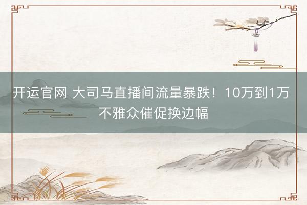 开运官网 大司马直播间流量暴跌！10万到1万 不雅众催促换边幅
