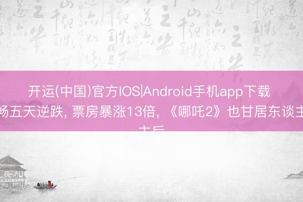 开运(中国)官方IOS|Android手机app下载 流畅五天逆跌， 票房暴涨13倍， 《哪吒2》也甘居东谈主后