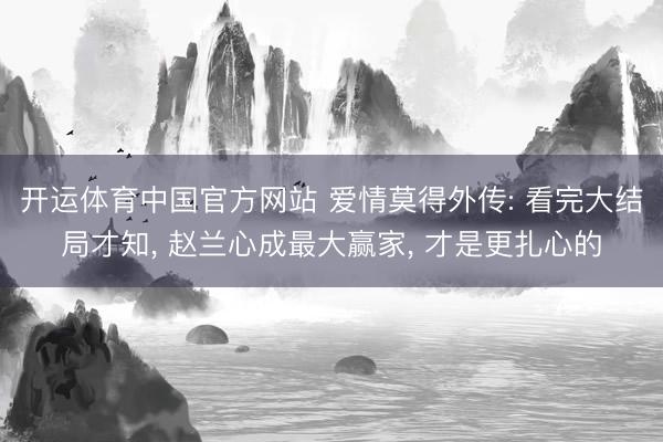 开运体育中国官方网站 爱情莫得外传: 看完大结局才知, 赵兰心成最大赢家, 才是更扎心的