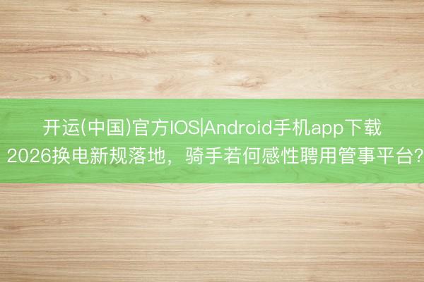开运(中国)官方IOS|Android手机app下载 2026换电新规落地,骑手若何感性聘用管事平台?