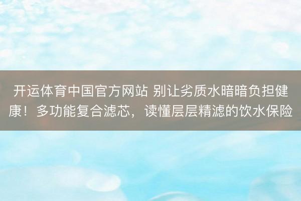 开运体育中国官方网站 别让劣质水暗暗负担健康！多功能复合滤芯，读懂层层精滤的饮水保险