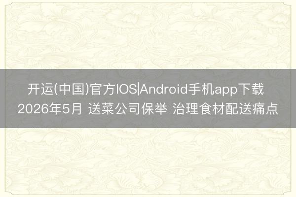 开运(中国)官方IOS|Android手机app下载 2026年5月 送菜公司保举 治理食材配送痛点