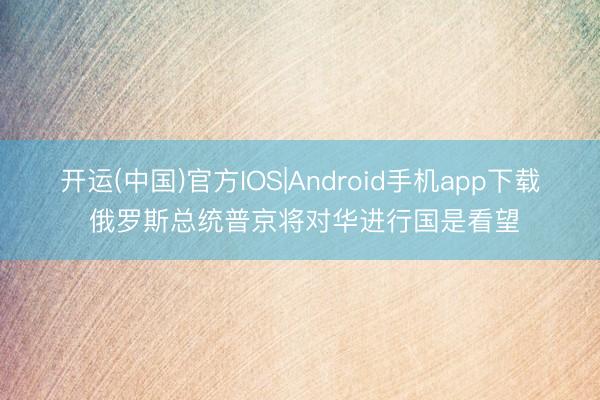 开运(中国)官方IOS|Android手机app下载 俄罗斯总统普京将对华进行国是看望