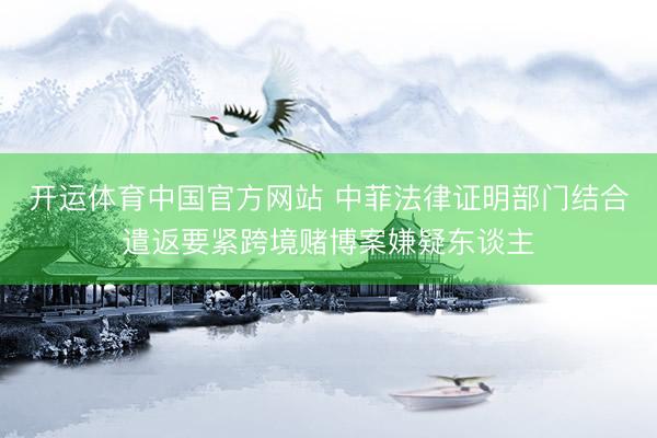 开运体育中国官方网站 中菲法律证明部门结合遣返要紧跨境赌博案嫌疑东谈主
