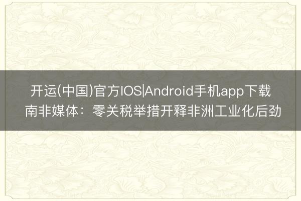 开运(中国)官方IOS|Android手机app下载 南非媒体：零关税举措开释非洲工业化后劲