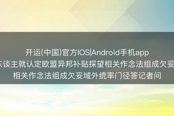 开运(中国)官方IOS|Android手机app下载 商务部新闻发言东谈主就认定欧盟异邦补贴探望相关作念法组成欠妥域外统率门径答记者问