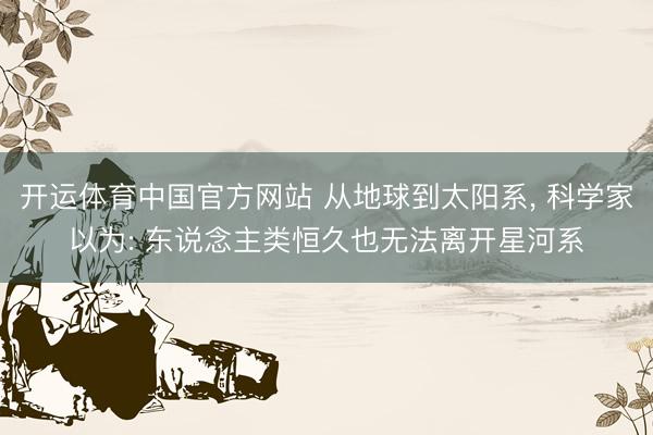 开运体育中国官方网站 从地球到太阳系， 科学家以为: 东说念主类恒久也无法离开星河系