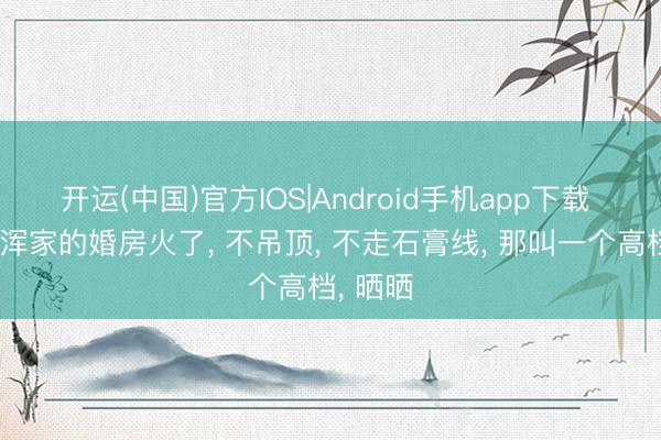 开运(中国)官方IOS|Android手机app下载 北京一浑家的婚房火了， 不吊顶， 不走石膏线， 那叫一个高档， 晒晒