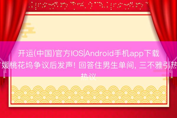开运(中国)官方IOS|Android手机app下载 方媛桃花坞争议后发声! 回答住男生单间， 三不雅引热议