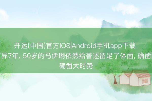 开运(中国)官方IOS|Android手机app下载 即使离异7年， 50岁的马伊琍依然给著述留足了体面， 确凿大时势