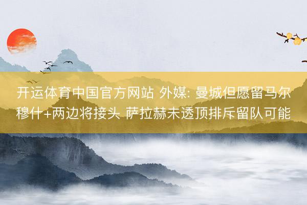 开运体育中国官方网站 外媒: 曼城但愿留马尔穆什+两边将接头
