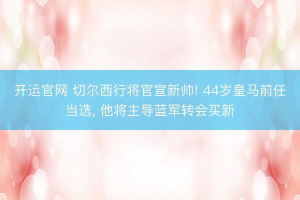 开运官网 切尔西行将官宣新帅! 44岁皇马前任当选， 他将主导蓝军转会买新