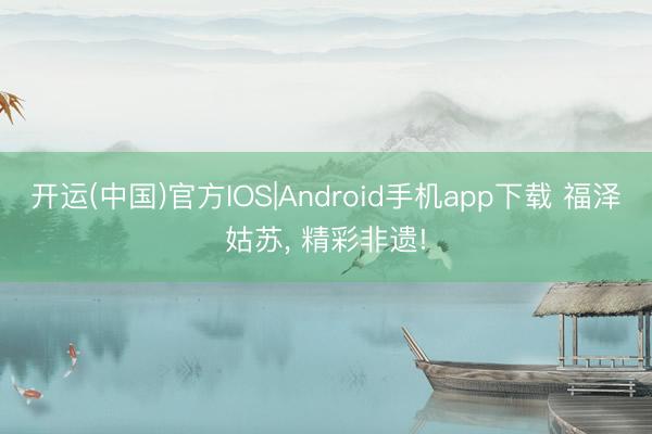 开运(中国)官方IOS|Android手机app下载 福泽姑苏， 精彩非遗!
