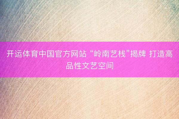 开运体育中国官方网站 “岭南艺栈”揭牌 打造高品性文艺空间