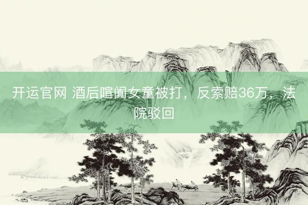 开运官网 酒后喧阗女童被打，反索赔36万，法院驳回